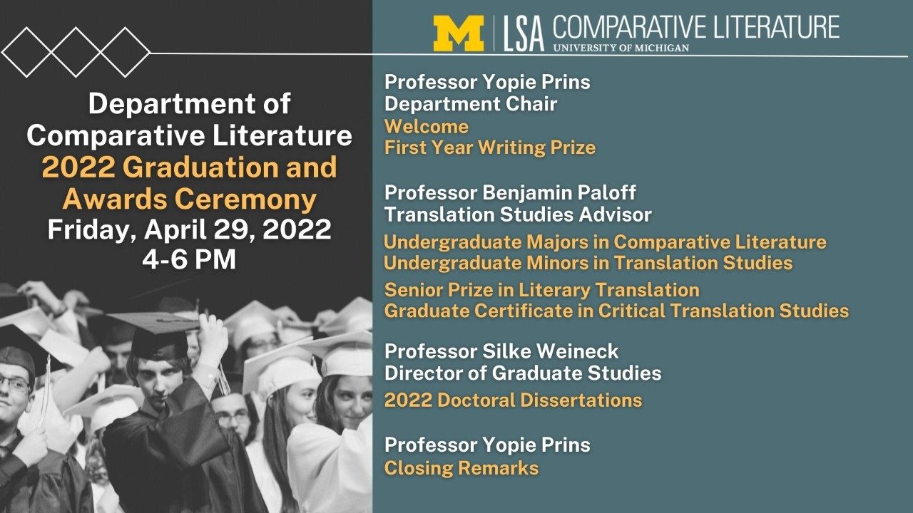 Text, "Department of Comparative Literature 2022 Graduation and Awards Ceremony Friday, April 29, 2022, 4-6 PM. Professor Yopie Prins Department Chair, Welcome, First Year Writing Prize, Professor Benjamin Paloff Translation Studies Advisor, Undergraduate Majors in Comparative Literature, Undergraduate Minors in Translation Studies, Senior Prize in Literary Translation, Graduate Certificate in Critical Translation Studies, Professor Silke Weineck Director of Graduate Studies, 2022 Doctoral Dissertations, Professor Yopie Prins, Closing Remarks"