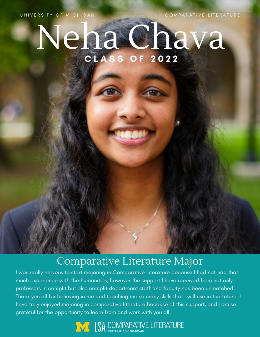 Headshot of Neha Chava with text, “University of Michigan, Comparative Literature, Neha Chava Class of 2022. Comparative Literature Major: I was really nervous to start majoring in Comparative Literature because I had not had that much experience with the humanities, however the support I have received from not only professors in complit but also complit department staff and faculty has been unmatched. Thank you all for believing in me and teaching me so many skills that I will use in the future. I have truly enjoyed majoring in comparative literature because of this support, and I am so grateful for the opportunity to learn from and work with you all”
