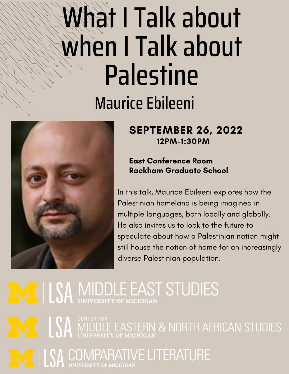 Text, “What I Talk about when I Talk about Palestine with Maurice Ebileeni, September 26, 2022 12 PM-1:30 PM, East Conference Room, Rackham Graduate School. In this talk, Maurice Ebileeni explores how the Palestinian homeland is being imagined in multiple languages, both locally and globally. He also invites us to look to the future to speculate about how a Palestinian nation might still house the notion of home for an increasingly diverse Palestinian population”