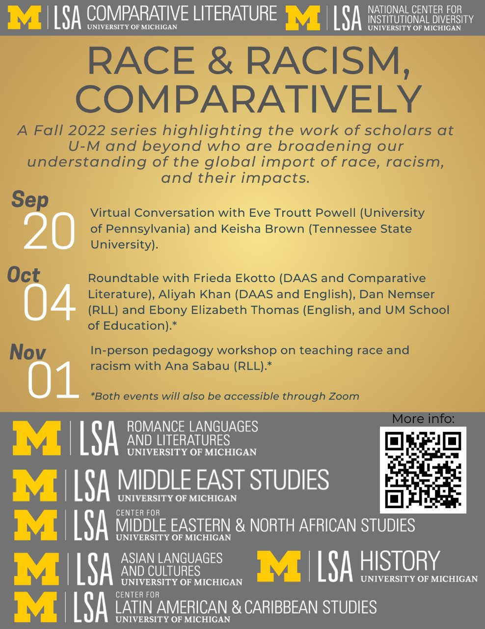 Text, “Race and Racism, Comparatively. A Fall 2022 series highlighting the work of scholars at U-M and beyond who are broadening our understanding of the global import of race, racism, and their impacts. September 20th, Virtual Conversation with Eve Troutt Powell (University of Pennsylvania) and Keisha Brown (Tennessee State University). October 4, Roundtable with Frieda Ekotto (DAAS and Comparative Literature), Aliyah Khan (DAAS and English), Dan Nemser (RLL) and Ebony Elizabeth Thomas (English, and UM School of Education). November 1, In-person pedagogy workshop on teaching race and racism with Ana Sabau (RLL).”