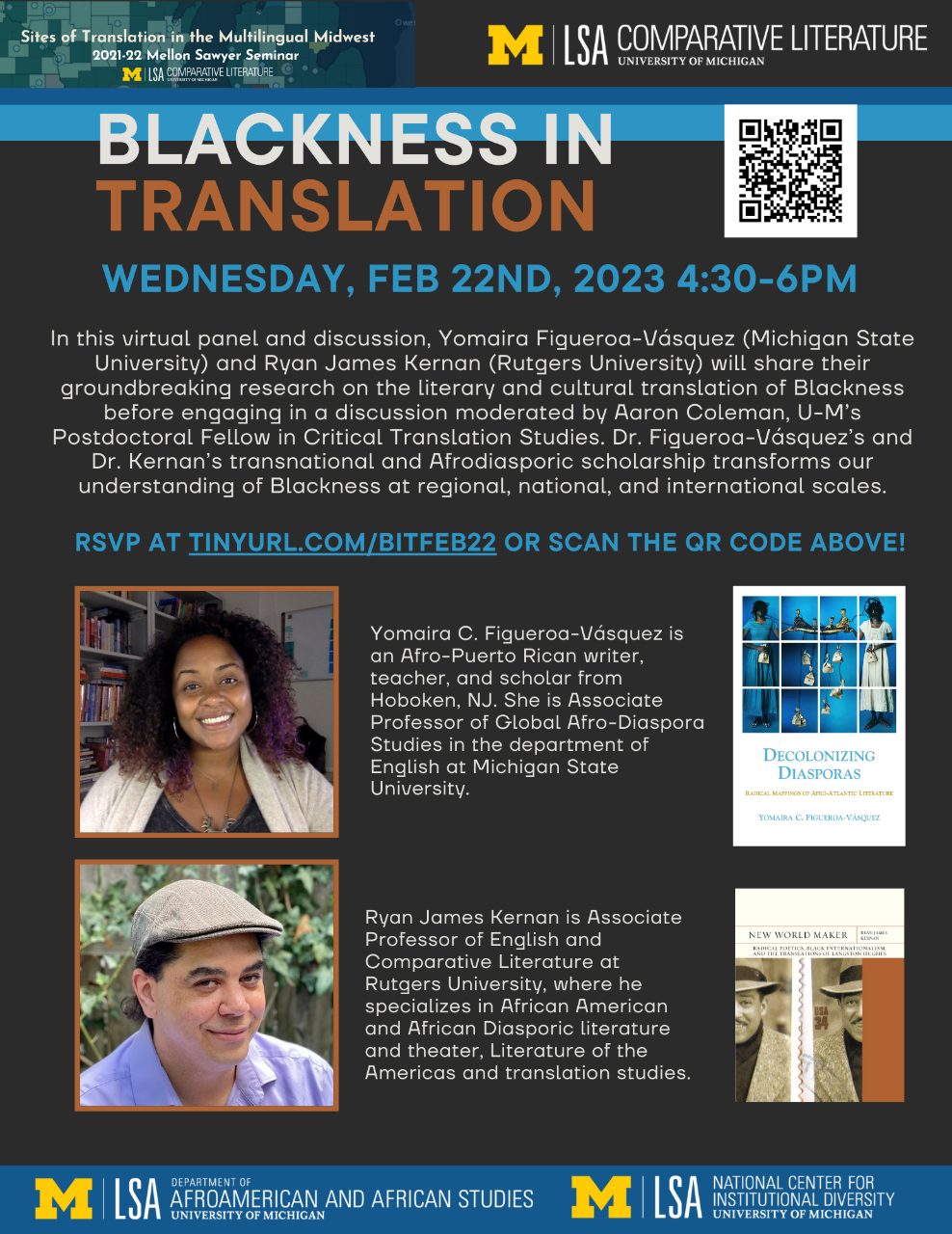 Text, “Blackness in Translation, Wednesday, February 22nd, 2023 4:30-6PM. In this virtual panel and discussion, Yomaira Figueroa-Vásquez (Michigan State University) and Ryan James Kernan (Rutgers University) will share their groundbreaking research on the literary and cultural translation of Blackness before engaging in a discussion moderated by Aaron Coleman, U-M’s Postdoctoral Fellow in Critical Translation Studies. Dr. Figueroa-Vásquez’s and Dr. Kernan’s transnational and Afrodiasporic scholarship transforms our understanding of Blackness at regional, national, and international scales. Yomaira C. Figueroa-Vásquez is an Afro-Puerto Rican writer, teacher, and scholar from Hoboken, NJ. She is Associate Professor of Global Afro-Diaspora Studies in the department of English at Michigan State University. Ryan James Kernan is Associate Professor of English and Comparative Literature at Rutgers University, where he specialized in African American and African Diasporic literature and theater, Literature of the Americas and translation studies.”