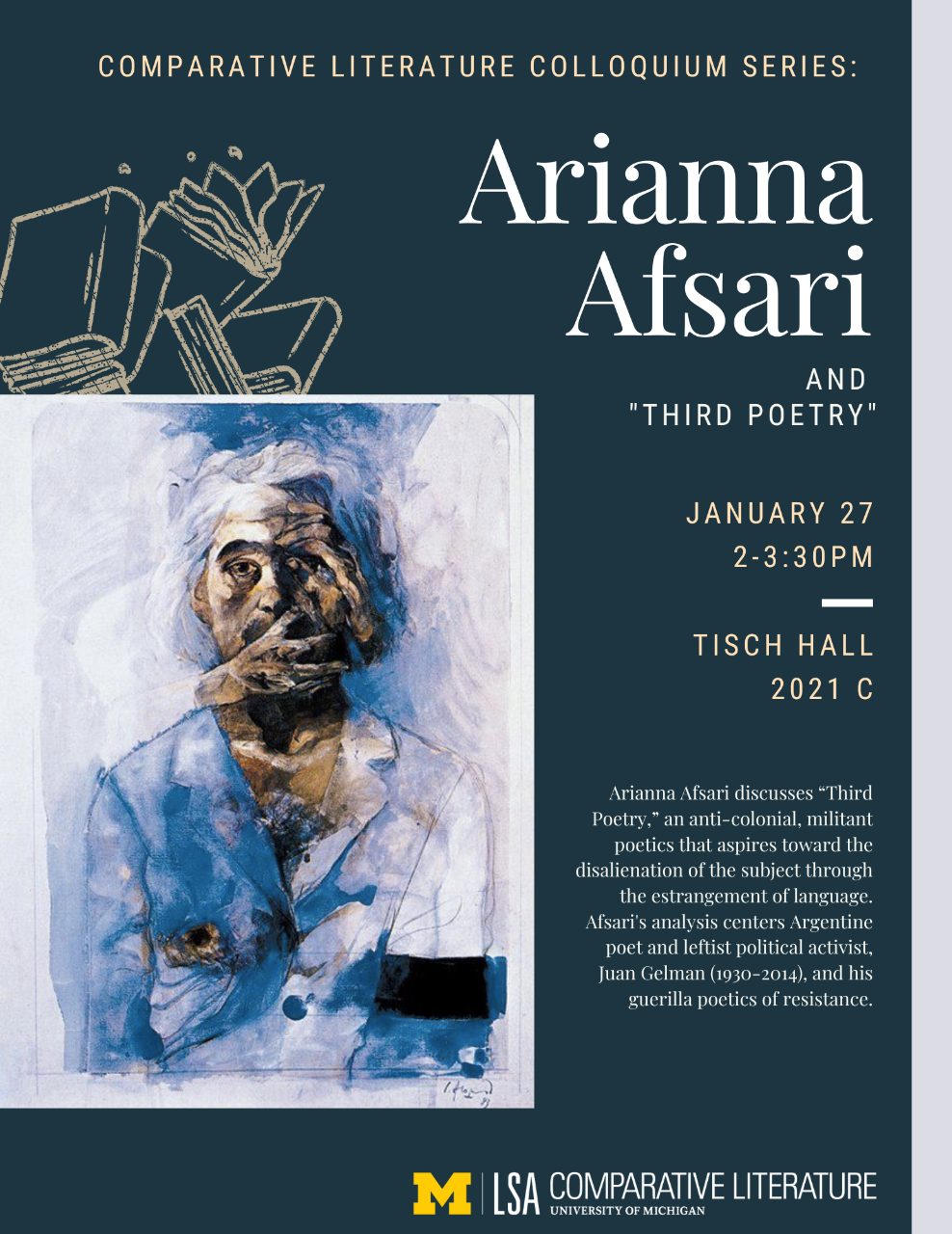Text, “Comparative Literature Colloquium Series: Ariannna Afsari and ‘Third Poetry’, January 27, 2-3:30PM, Tisch Hall 2021 C. Arianna Afsari discusses ‘Third Poetry,’ an anti-colonial, militant poetics that aspires toward the disalienation of the subject through the estrangement of language. Afsari’s analysis centers Argentine poet and leftist political activist, Juan Gelman (1930-2014), and his guerilla poetics of resistance.”