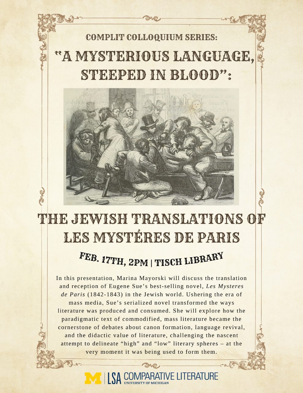 Text, “CompLit Colloquium Series: ‘A Mysterious Language Steeped in Blood’: The Jewish Translations of Les Mystères de Paris, February 17th, 2PM-Tisch Library. In this presentation, Marina Mayorski will discuss the translation and reception of Eugene Sue’s best-selling novel, Les Mystères de Paris (1842-1843) in the Jewish world. Ushering the era of mass media, Sue’s serialized novel transformed the ways literature was produced and consumed. She will explore how the paradigmatic text of commodified, mass literature became the cornerstone of ebates about canon formation, language revival, and the didactic value of literature, challenging the nascent attempt to delineate “high” and “low” literary spheres - at the very moment it was being used to form them”