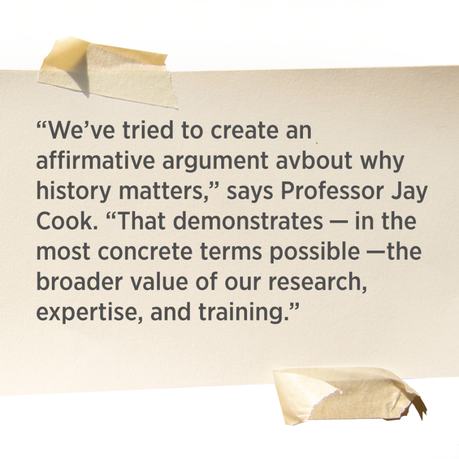 “We’ve tried to create an affirmative argument about why history matters,” says Professor Jay Cook. “That demonstrates — in the most concrete terms possible —the broader value of our research, expertise, and training.”