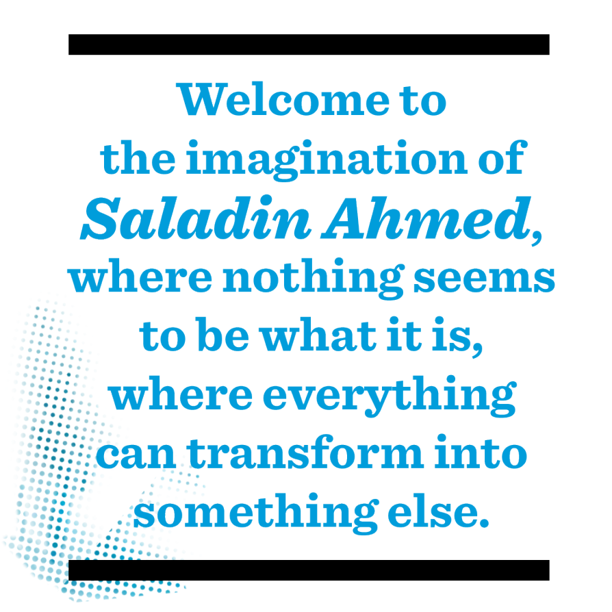 Welcome to the imagination of Saladin Ahmed, where nothing seems to be what it is, where everything can transform into something else.