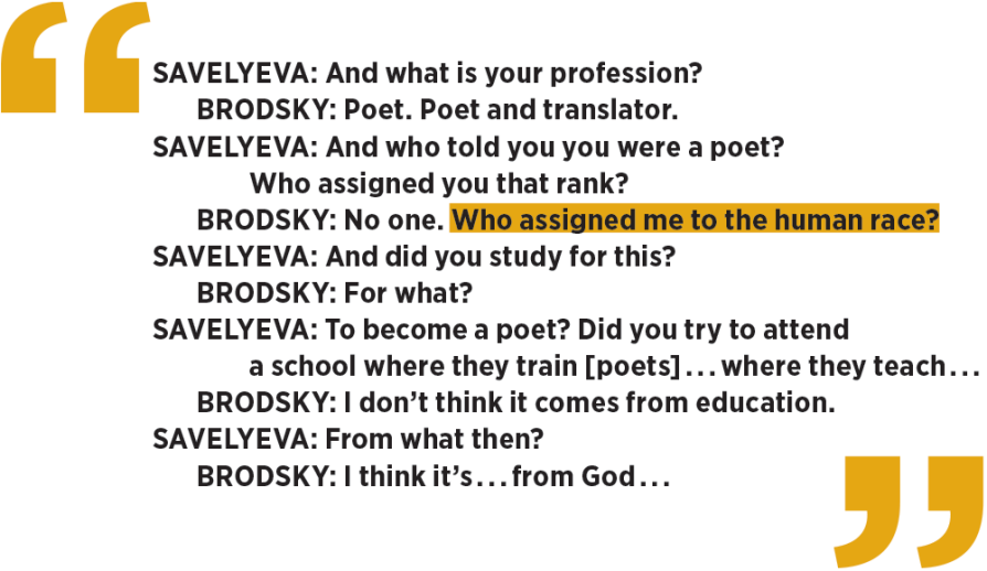 a transcript between Savelyeva and Brodsky: Savelyeva: And what is your profession? 	Brodsky: Poet. Poet and translator. Savelyeva: And who told you you were a poet? 		Who assigned you that rank? 	Brodsky: No one. Who assigned me to the human race? Savelyeva: And did you study for this? 	Brodsky: For what? Savelyeva: To become a poet? Did you try to attend a school where they train [poets] . . . where they teach . . .  	Brodsky: I don’t think it comes from education. Savelyeva: From what then? 	Brodsky: I think it’s . . . from God . . . 