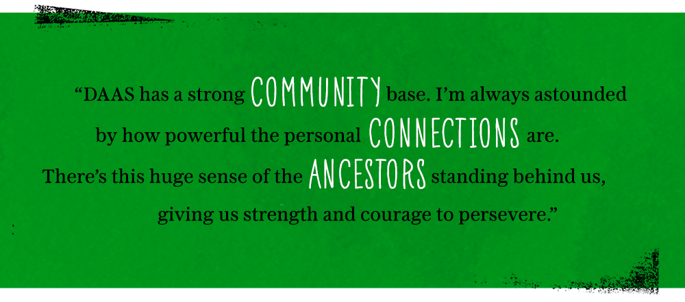 DAAS has a strong community base. I’m always astounded by how powerful the personal connections are. There’s this huge sense of the ancestors standing behind us, giving us strength and courage to persevere.