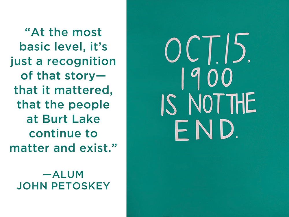 An image of Not Forever, a painting by Andrea Carlson. On a teal background the words “OCT. 15, 1900 IS NOT THE END” are written in light beige. To the left of the painting, on a white background, alum John Petoskey quoted in teal text: “At the most basic level, it’s just a recognition of that story—that it mattered, that the people at Burt Lake continue to matter and exist.”