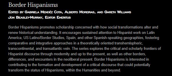 Border Hispanisms Edited by Gabriela Mendéz Cota, Alberto Moreiras, and Gareth Williams Jon Beasley-Murray, Editor Emeritus Border Hispanisms promotes scholarship concerned with how social transformations alter and renew historical understanding. It encourages sustained attention to Hispanist work on Latin America, US Latino/Border Studies, Spain, and other Spanish-speaking geographies, fostering comparative and integrative approaches in a theoretically oriented transhemispheric, transcontinental, and transatlantic vein. The series explores the critical and scholarly frontiers of Hispanist discourse through modernity and up to the present, as well as other borders, differences, and encounters in the neoliberal present. Border Hispanisms is interested in contributing to the formation and development of a critical discourse that could potentially transform the status of Hispanisms, within the Humanities and beyond.